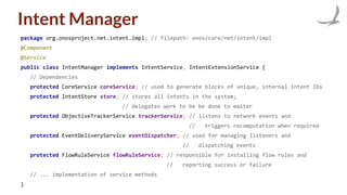 Intent Manager
package org.onosproject.net.intent.impl; // filepath: onos/core/net/intent/impl
@Component
@Service
public class IntentManager implements IntentService, IntentExtensionService {
// Dependencies
protected CoreService coreService; // used to generate blocks of unique, internal intent IDs
protected IntentStore store; // stores all intents in the system;
// delegates work to be be done to master
protected ObjectiveTrackerService trackerService; // listens to network events and
// triggers recomputation when required
protected EventDeliveryService eventDispatcher; // used for managing listeners and
// dispatching events
protected FlowRuleService flowRuleService; // responsible for installing flow rules and
// reporting success or failure
// ... implementation of service methods
}
 