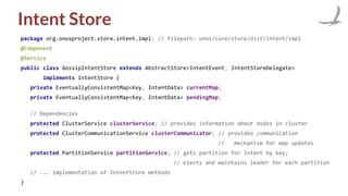 Intent Store
package org.onosproject.store.intent.impl; // filepath: onos/core/store/dist/intent/impl
@Component
@Service
public class GossipIntentStore extends AbstractStore<IntentEvent, IntentStoreDelegate>
implements IntentStore {
private EventuallyConsistentMap<Key, IntentData> currentMap;
private EventuallyConsistentMap<Key, IntentData> pendingMap;
// Dependencies
protected ClusterService clusterService; // provides information about nodes in cluster
protected ClusterCommunicationService clusterCommunicator; // provides communication
// mechanism for map updates
protected PartitionService partitionService; // gets partition for Intent by key;
// elects and maintains leader for each partition
// ... implementation of IntentStore methods
}
 