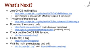 What's Next?
● Join ONOS mailing lists
○ https://wiki.onosproject.org/display/ONOS/ONOS+Mailing+Lists
○ Don’t hesitate to engage with ONOS developers & community
● Try some of the tutorials
○ https://wiki.onosproject.org/display/ONOS/Tutorials+and+Walkthroughs
● Download the source code:
○ https://gerrit.onosproject.org/ (main developer repository)
○ https://github.com/opennetworkinglab/onos (read-only mirror)
● Check out the ONOS API Javadoc
○ http://api.onosproject.org/
● Fix (or file) a bug
○ https://jira.onosproject.org/
● Visit the main project page and wiki
○ http://onosproject.org/ and https://wiki.onosproject.org/
 