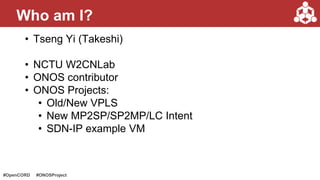 #OpenCORD #ONOSProject
• Tseng Yi (Takeshi)
• NCTU W2CNLab
• ONOS contributor
• ONOS Projects:
• Old/New VPLS
• New MP2SP/SP2MP/LC Intent
• SDN-IP example VM
Who am I?
 
