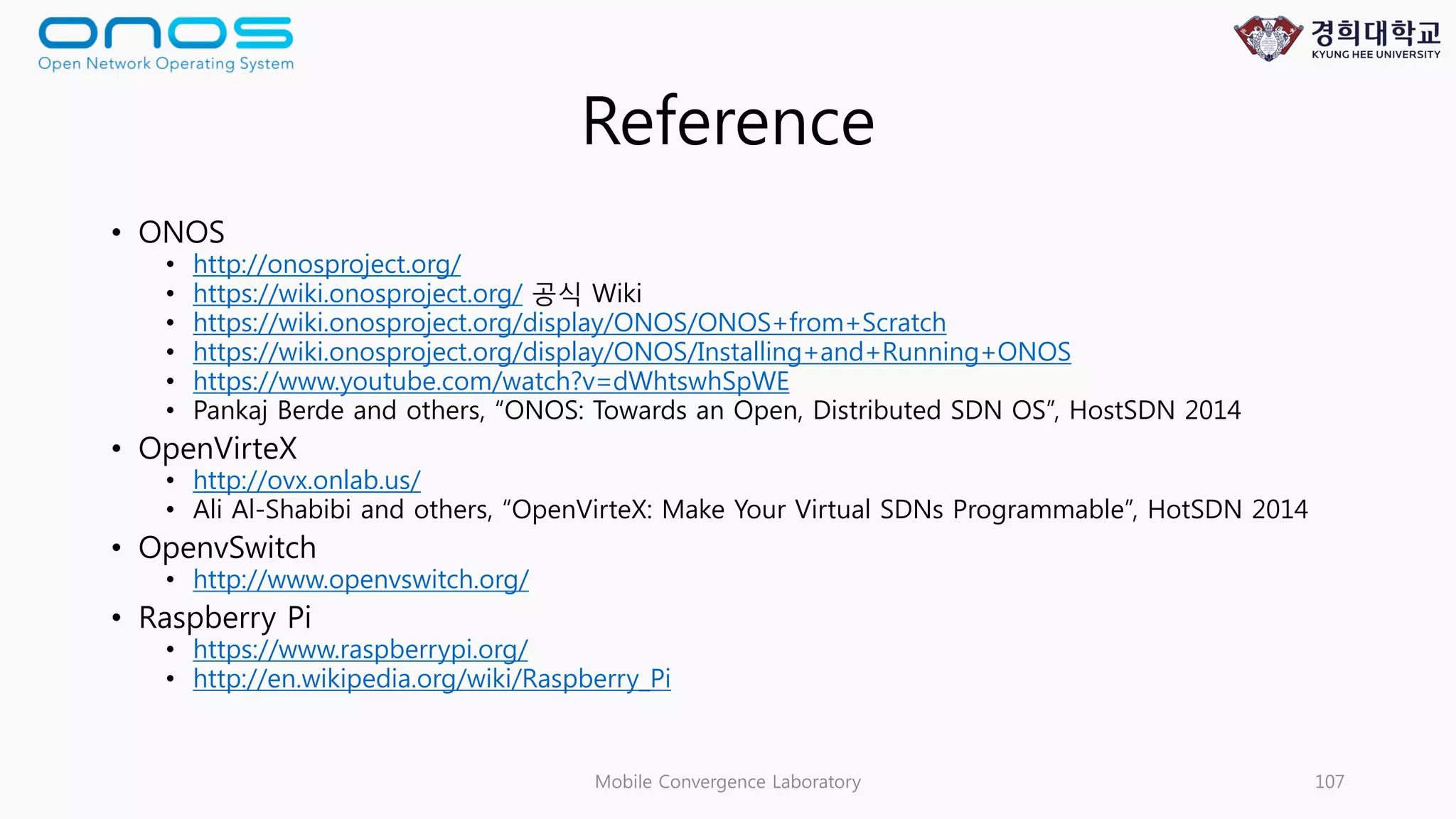 Reference
• ONOS
• http://onosproject.org/
• https://wiki.onosproject.org/ 공식 Wiki
• https://wiki.onosproject.org/display/ONOS/ONOS+from+Scratch
• https://wiki.onosproject.org/display/ONOS/Installing+and+Running+ONOS
• https://www.youtube.com/watch?v=dWhtswhSpWE
• Pankaj Berde and others, “ONOS: Towards an Open, Distributed SDN OS”, HostSDN 2014
• OpenVirteX
• http://ovx.onlab.us/
• Ali Al-Shabibi and others, “OpenVirteX: Make Your Virtual SDNs Programmable”, HotSDN 2014
• OpenvSwitch
• http://www.openvswitch.org/
• Raspberry Pi
• https://www.raspberrypi.org/
• http://en.wikipedia.org/wiki/Raspberry_Pi
Mobile Convergence Laboratory 107
 