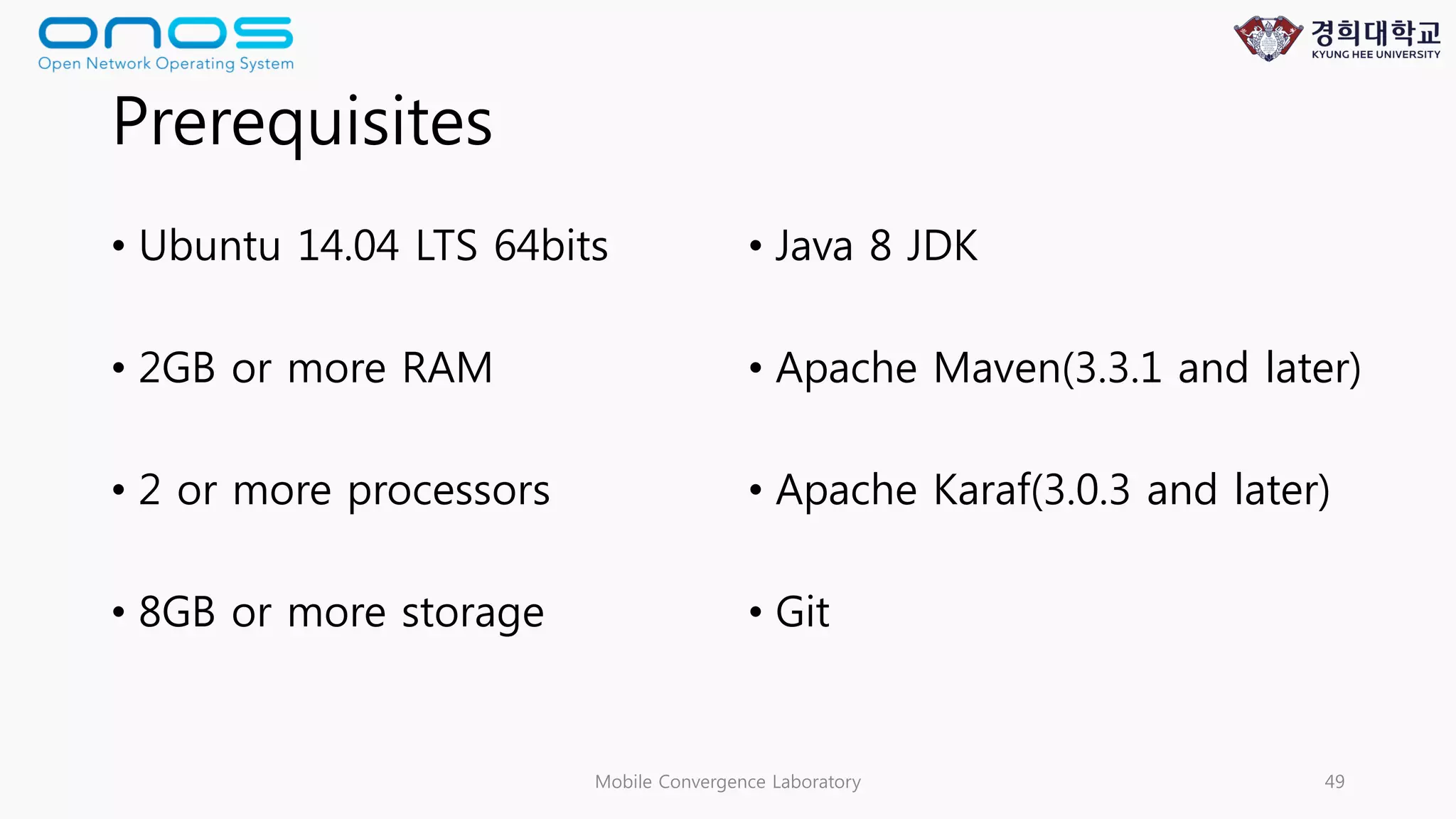 Prerequisites
• Ubuntu 14.04 LTS 64bits
• 2GB or more RAM
• 2 or more processors
• 8GB or more storage
• Java 8 JDK
• Apache Maven(3.3.1 and later)
• Apache Karaf(3.0.3 and later)
• Git
Mobile Convergence Laboratory 49
 