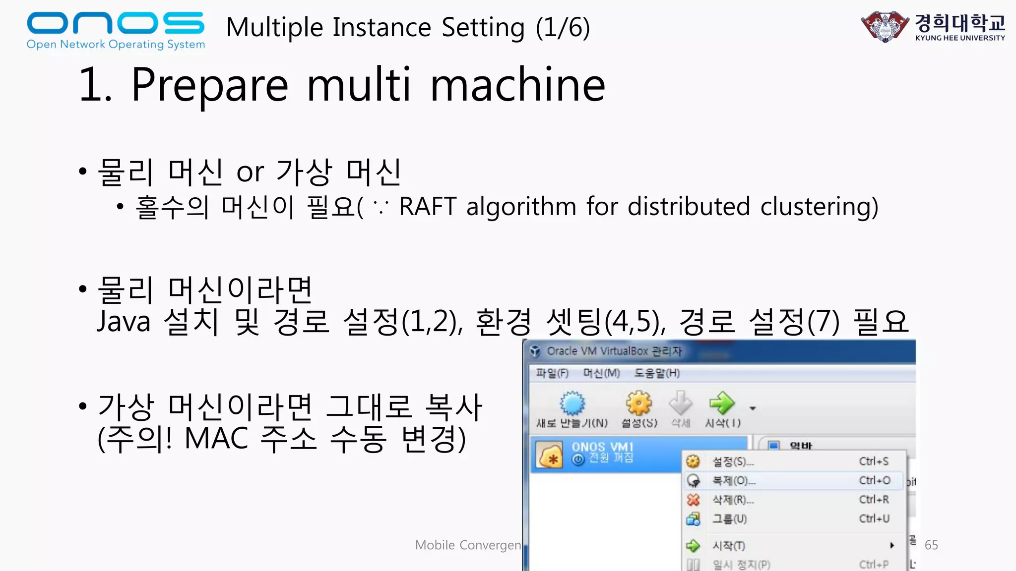 1. Prepare multi machine
• 물리 머신 or 가상 머신
• 홀수의 머신이 필요( ∵ RAFT algorithm for distributed clustering)
• 물리 머신이라면
Java 설치 및 경로 설정(1,2), 환경 셋팅(4,5), 경로 설정(7) 필요
• 가상 머신이라면 그대로 복사
(주의! MAC 주소 수동 변경)
Mobile Convergence Laboratory 65
Multiple Instance Setting (1/6)
 