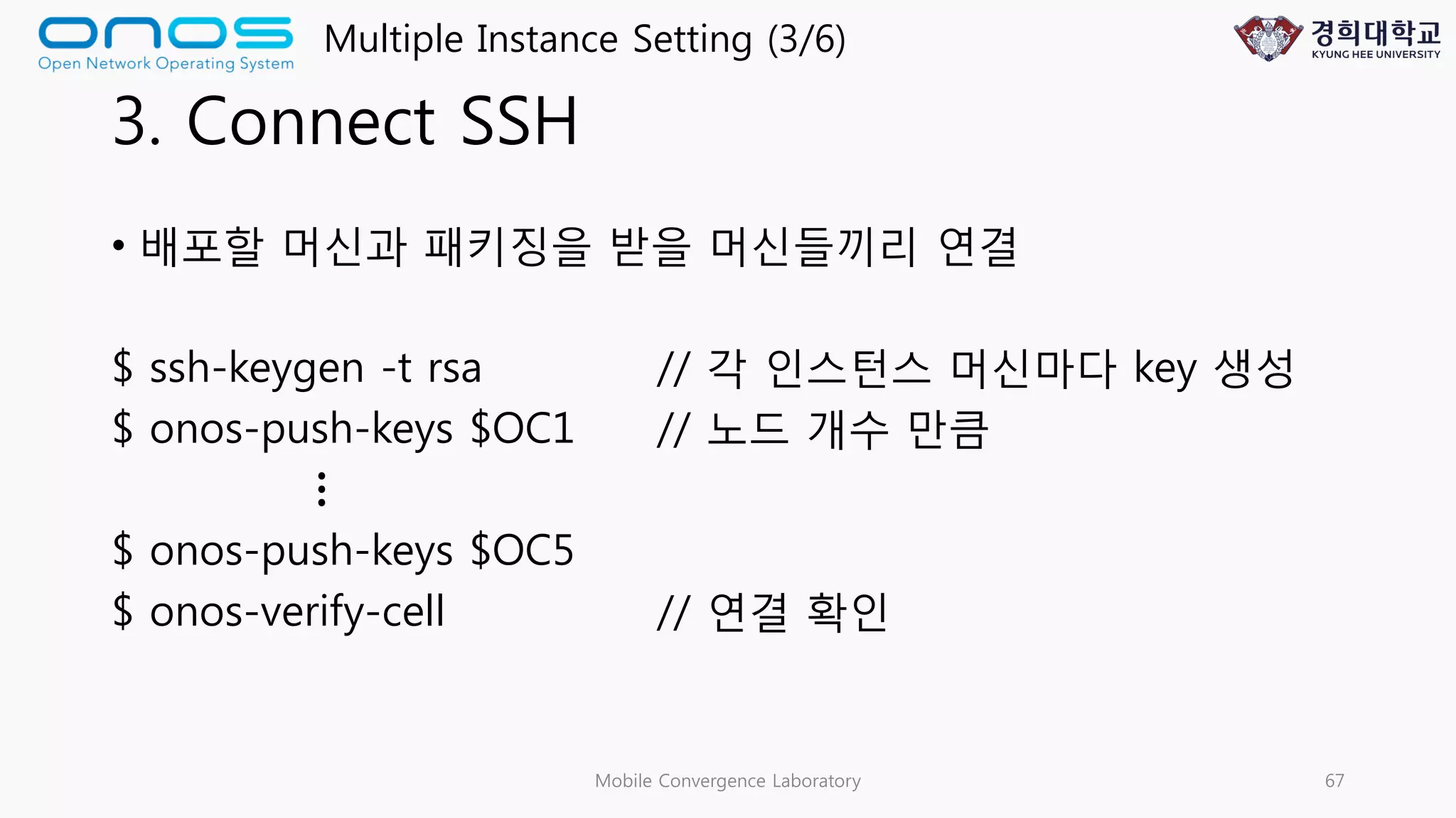 3. Connect SSH
• 배포할 머신과 패키징을 받을 머신들끼리 연결
$ ssh-keygen -t rsa // 각 인스턴스 머신마다 key 생성
$ onos-push-keys $OC1 // 노드 개수 만큼
$ onos-push-keys $OC5
$ onos-verify-cell // 연결 확인
Mobile Convergence Laboratory 67
Multiple Instance Setting (3/6)
…
 