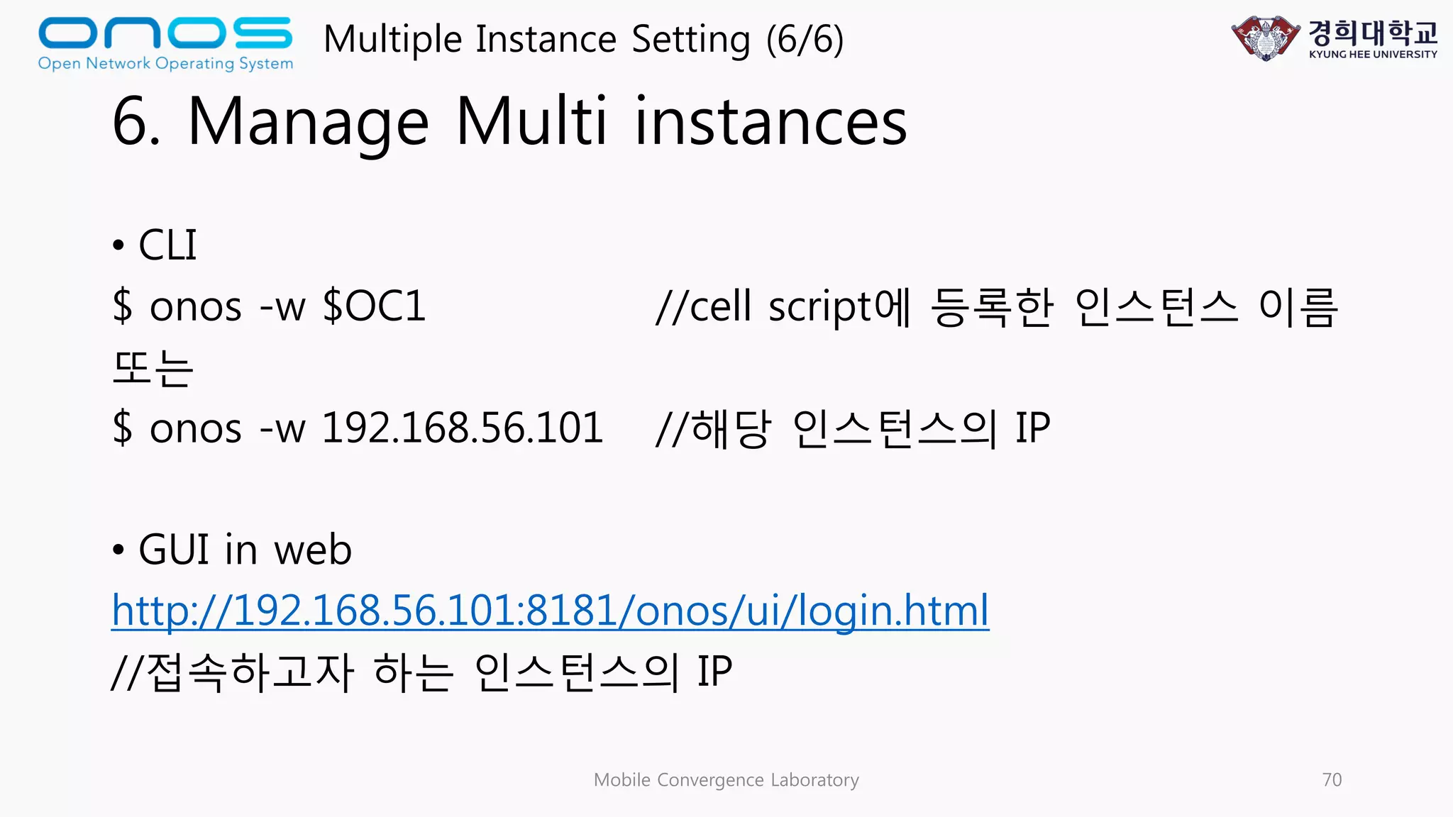 6. Manage Multi instances
• CLI
$ onos -w $OC1 //cell script에 등록한 인스턴스 이름
또는
$ onos -w 192.168.56.101 //해당 인스턴스의 IP
• GUI in web
http://192.168.56.101:8181/onos/ui/login.html
//접속하고자 하는 인스턴스의 IP
Mobile Convergence Laboratory 70
Multiple Instance Setting (6/6)
 