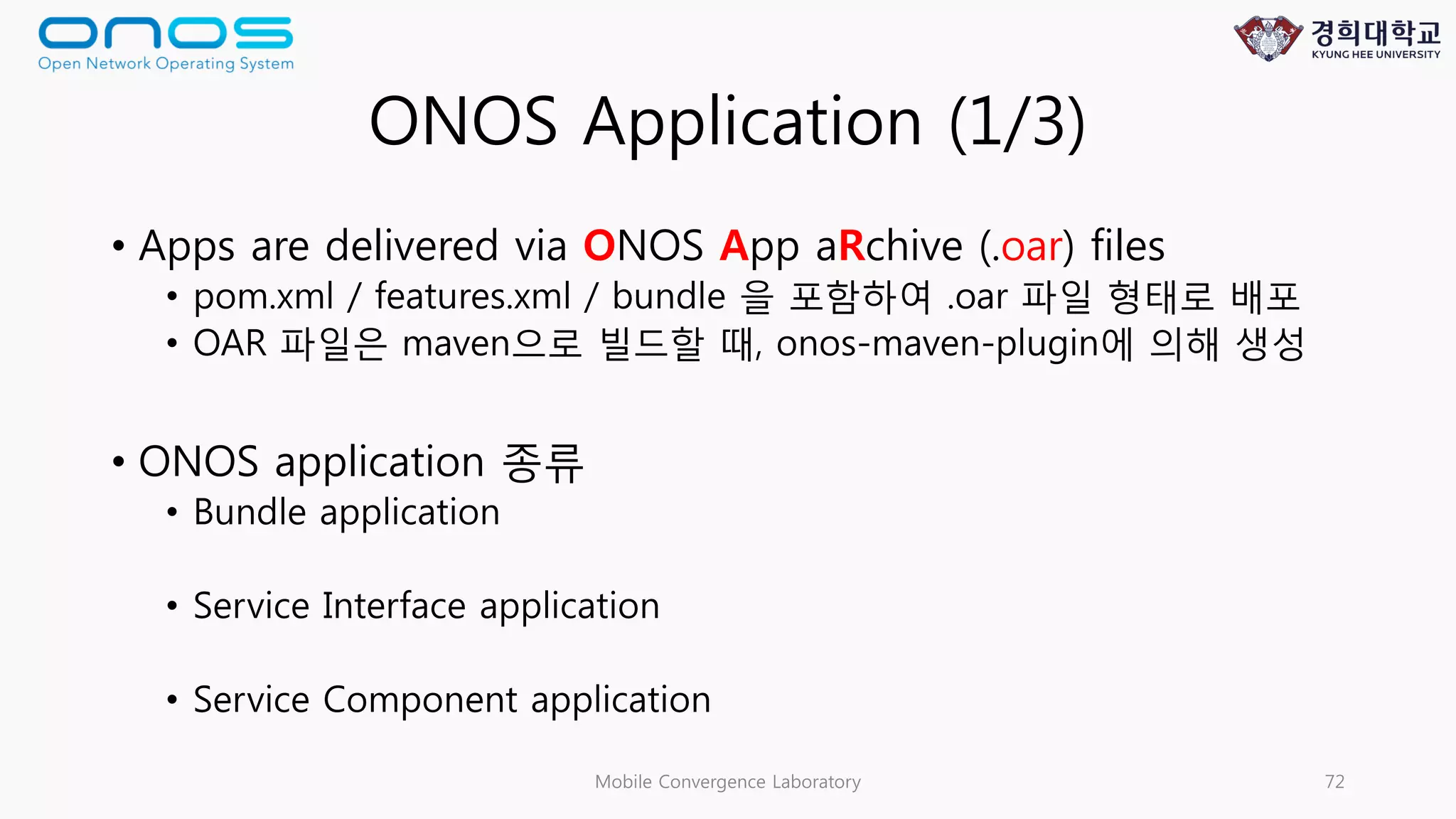 ONOS Application (1/3)
• Apps are delivered via ONOS App aRchive (.oar) files
• pom.xml / features.xml / bundle 을 포함하여 .oar 파일 형태로 배포
• OAR 파일은 maven으로 빌드할 때, onos-maven-plugin에 의해 생성
• ONOS application 종류
• Bundle application
• Service Interface application
• Service Component application
Mobile Convergence Laboratory 72
 