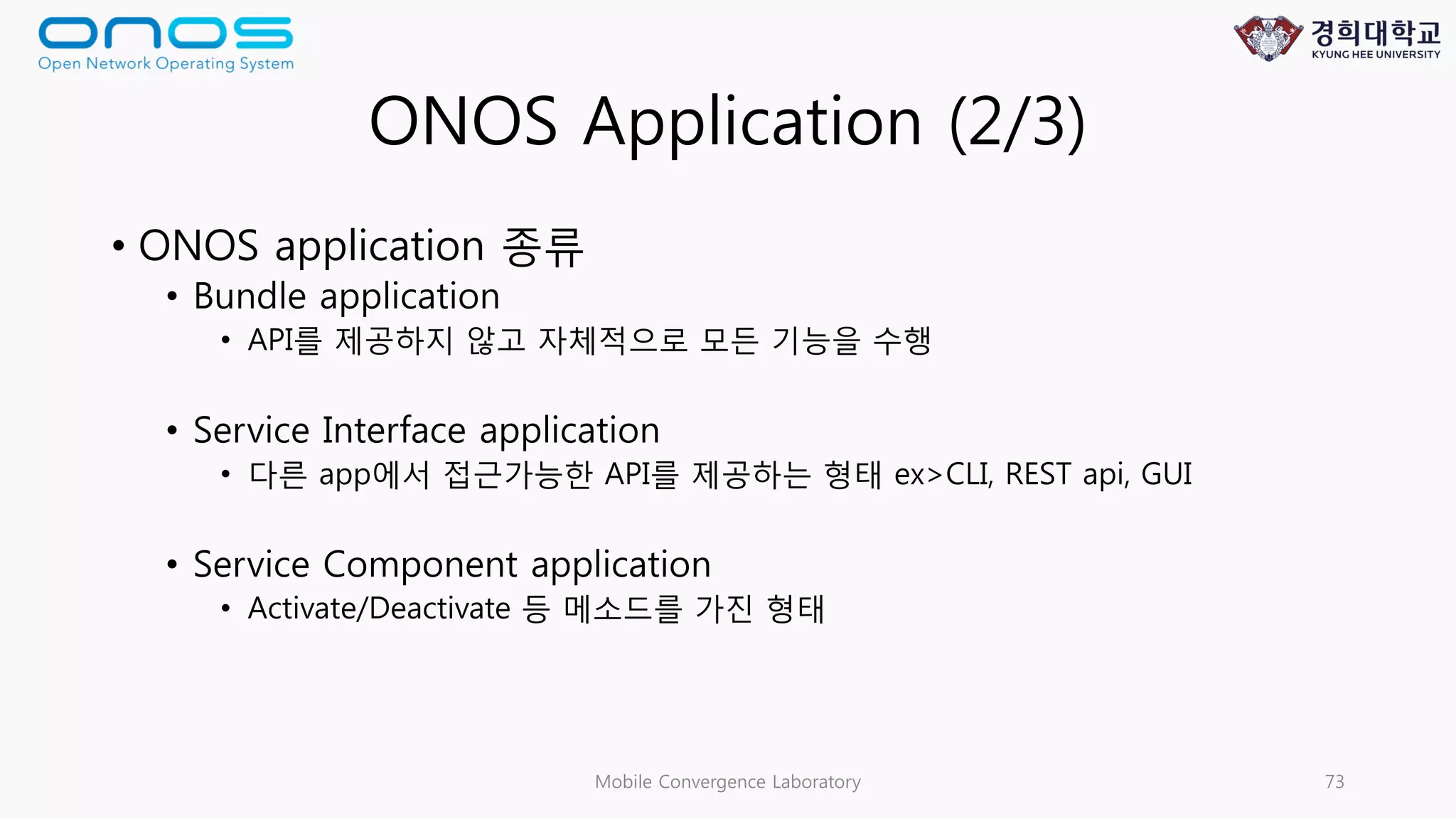 ONOS Application (2/3)
• ONOS application 종류
• Bundle application
• API를 제공하지 않고 자체적으로 모든 기능을 수행
• Service Interface application
• 다른 app에서 접근가능한 API를 제공하는 형태 ex>CLI, REST api, GUI
• Service Component application
• Activate/Deactivate 등 메소드를 가진 형태
Mobile Convergence Laboratory 73
 