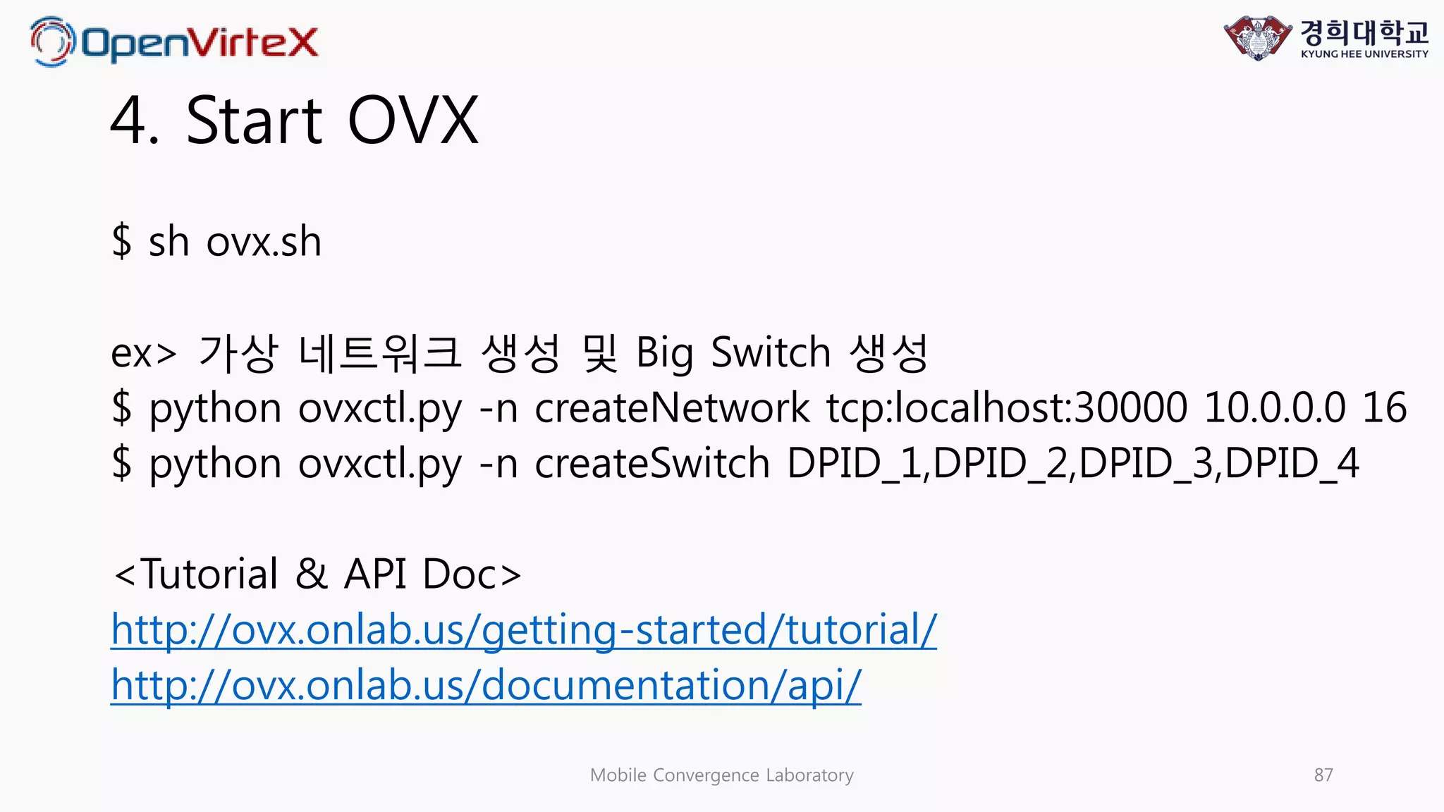 4. Start OVX
$ sh ovx.sh
ex> 가상 네트워크 생성 및 Big Switch 생성
$ python ovxctl.py -n createNetwork tcp:localhost:30000 10.0.0.0 16
$ python ovxctl.py -n createSwitch DPID_1,DPID_2,DPID_3,DPID_4
<Tutorial & API Doc>
http://ovx.onlab.us/getting-started/tutorial/
http://ovx.onlab.us/documentation/api/
Mobile Convergence Laboratory 87
 