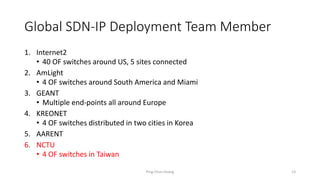 Global SDN-IP Deployment Team Member
1. Internet2
• 40 OF switches around US, 5 sites connected
2. AmLight
• 4 OF switches around South America and Miami
3. GEANT
• Multiple end-points all around Europe
4. KREONET
• 4 OF switches distributed in two cities in Korea
5. AARENT
6. NCTU
• 4 OF switches in Taiwan
Ping-Chun Huang 13
 