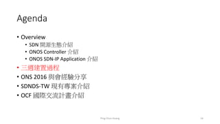 Agenda
• Overview
• SDN 開源生態介紹
• ONOS Controller 介紹
• ONOS SDN-IP Application 介紹
• 三週建置過程
• ONS 2016 與會經驗分享
• SDNDS-TW 現有專案介紹
• OCF 國際交流計畫介紹
14Ping-Chun Huang
 