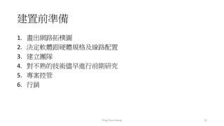 建置前準備
1. 畫出網路拓樸圖
2. 決定軟體跟硬體規格及線路配置
3. 建立團隊
4. 對不熟的技術儘早進行前期研究
5. 專案控管
6. 行銷
15Ping-Chun Huang
 