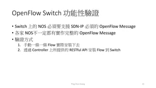 OpenFlow Switch 功能性驗證
• Switch 上的 NOS 必須要支援 SDN-IP 必須的 OpenFlow Message
• 各家 NOS不一定都有實作完整的 OpenFlow Message
• 驗證方式
1. 手動一條一條 Flow 實際安裝下去
2. 透過 Controller 上所提供的 RESTful API 安裝 Flow 到 Switch
Ping-Chun Huang 23
 