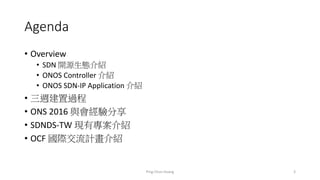 Agenda
• Overview
• SDN 開源生態介紹
• ONOS Controller 介紹
• ONOS SDN-IP Application 介紹
• 三週建置過程
• ONS 2016 與會經驗分享
• SDNDS-TW 現有專案介紹
• OCF 國際交流計畫介紹
3Ping-Chun Huang
 