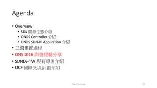 Agenda
• Overview
• SDN 開源生態介紹
• ONOS Controller 介紹
• ONOS SDN-IP Application 介紹
• 三週建置過程
• ONS 2016 與會經驗分享
• SDNDS-TW 現有專案介紹
• OCF 國際交流計畫介紹
37Ping-Chun Huang
 