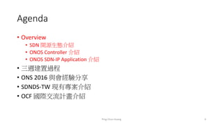 Agenda
• Overview
• SDN 開源生態介紹
• ONOS Controller 介紹
• ONOS SDN-IP Application 介紹
• 三週建置過程
• ONS 2016 與會經驗分享
• SDNDS-TW 現有專案介紹
• OCF 國際交流計畫介紹
4Ping-Chun Huang
 