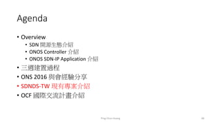 Agenda
• Overview
• SDN 開源生態介紹
• ONOS Controller 介紹
• ONOS SDN-IP Application 介紹
• 三週建置過程
• ONS 2016 與會經驗分享
• SDNDS-TW 現有專案介紹
• OCF 國際交流計畫介紹
48Ping-Chun Huang
 