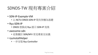 SDNDS-TW 現有專案介紹
• SDN-IP-Example-VM
• 以 NCTU ONOS SDN-IP 現有架構為基礎
• Ryu-SDN-IP
• ONOS 替換成 Ryu 展示 SDN-IP 效果
• awesome-sdn
• 收集關於 SDN/NFV 常見專案及知識
• ryuInstallHelper
• 一步安裝 Ryu Controller
49Ping-Chun Huang
 