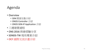 Agenda
• Overview
• SDN 開源生態介紹
• ONOS Controller 介紹
• ONOS SDN-IP Application 介紹
• 三週建置過程
• ONS 2016 與會經驗分享
• SDNDS-TW 現有專案介紹
• OCF 國際交流計畫介紹
50Ping-Chun Huang
 