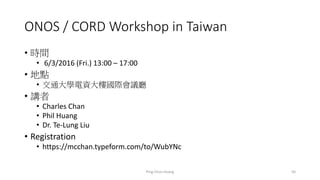 ONOS / CORD Workshop in Taiwan
• 時間
• 6/3/2016 (Fri.) 13:00 – 17:00
• 地點
• 交通大學電資大樓國際會議廳
• 講者
• Charles Chan
• Phil Huang
• Dr. Te-Lung Liu
• Registration
• https://mcchan.typeform.com/to/WubYNc
Ping-Chun Huang 56
 