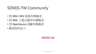 SDNDS-TW Community
• 對 SDN / NFV 發展有興趣者
• 對 SDN 之整合應用有興趣者
• 對 OpenSource 貢獻有興趣者
• 歡迎您的加入
sdnds.tw
Ping-Chun Huang 57
 