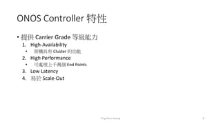 ONOS Controller 特性
• 提供 Carrier Grade 等級能力
1. High-Availability
• 架構具有 Cluster 的功能
2. High Performance
• 可處理上千萬個 End Points
3. Low Latency
4. 易於 Scale-Out
8Ping-Chun Huang
 
