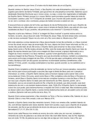 gregos, quer escravos, quer livres. E a todos nós foi dado beber de um só Espírito.
Quando cremos no Senhor Jesus Cristo, o Seu Espírito nos sela ef etivamente e com isso somos
jogados para dentro da Santa Trindade, para gozarmos de uma perpétua comunhão. Sabemos que é
declaração literal das Escrituras que o nosso corpo, ou seja, o corpo dos regenerados é habitação
do Espírito Santo. Primeiro porque f oi o nosso Senhor quem prometeu quando f alava da vinda do
Consolador. Leiamos João 14:17 O Espírito da verdade, que o mundo não pode receber, porque não
no vê, nem o conhece; vós o conheceis, porque ele habita convosco e estará em vós.
E essa prof ecia se cumpriu de tal f orma, que depois do dia de Pentecostes se diz que o Espírito de
Deus habita em vós. Não sabeis que o vosso corpo é templo do Espírito Santo, que está em vós e que
recebestes de Deus? E que, portanto, não pertenceis a vós mesmos? 1 Coríntios 6:19 (BJ).
Segundo a carta aos Hebreus, Cristo é “a imagem do Deus invisível” e quando esteve entre os
homens, na carne, Jesus disse em João 14:9 Disse-lhe Jesus: Filipe, há tanto tempo estou convosco,
e não me tens conhecido? Quem me vê a mim vê o Pai; como dizes tu: Mostra-nos o Pai?
Até onde sabemos a única maneira de o Deus desconhecido tornar-Se conhecido, e o Deus invisível
tornar-Se visível, era por meio da encarnação. Por isso, depois de Cristo haver retornado ao Pai, e o
mundo não podia mais vê-LO, Ele enviou o Espírito Santo para encarnar no Seu corpo místico, a
Igreja. Assim como o Pai Se revelou através do Filho, este Se revela pelo Espírito Santo por meio da
Igreja. Da mesma maneira que Cristo era a imagem do Deus invisível, a Igreja é destinada a ser a
imagem do Cristo invisível; e os Seus membros, quando f orem glorif icados com Ele, serão a
expressa imagem da Sua Pessoa. Porquanto aos que de antemão conheceu, também os predestinou
para serem conf ormes à imagem de seu Filho, a f im de que ele seja o primogênito entre muitos
irmãos. Romanos 8:29. Um dia quando acordarmos na eternidade seremos semelhantes a Ele:
Salmos 17:15 Eu, porém, na justiça contemplarei a tua face; quando acordar, eu me satisfarei com a
tua semelhança.
Quando Cristo completou a obra da redenção ao morrer na Cruz por nossos pecados, ressuscitou
dos mortos para nossa justif icação e assumiu Seu lugar à direita de Deus para ser o perpétuo
intercessor, aí, então, o Espírito Santo desceu para comunicar à Igreja e para operar nela a obra
consumada por Cristo. Em suma, assim como Deus o Filho completa a obra de Deus o Pai para os
homens, assim Deus o Espírito Santo torna real aos corações humanos a obra de Deus o Filho. É
por isso que o Espírito Santo f oi dado para dar testemunho do Filho. Quando, porém, vier o
Consolador, que eu vos enviarei da parte do Pai, o Espírito da verdade, que dele procede, esse dará
testemunho de mim; e vós também testemunhareis. João 15:26-27a. O Espírito Santo f oi derramado
sobre nós com poder, para testemunharmos a respeito de Cristo e nada mais. Mas recebereis poder,
ao descer sobre vós o Espírito Santo, e sereis minhas testemunhas tanto em Jerusalém como em toda
a Judéia e Samaria e até aos confins da terra. Atos 1:8.
Quando Cristo estava exercendo o Seu ministério na Terra, o Pai nos remetia a Ele, f alando do céu e
dizendo: Este é o meu Filho amado; a ele ouvi. Marcos 9:7b.
Quando o Espírito Santo inicia Seu ministério terreno, Cristo nos remete a Ele, também f alando do
céu, com ênf ase repetida sete vezes dizendo: Quem tem ouvidos, ouça o que o Espírito diz às igrejas:
Ao vencedor, dar-lhe-ei que se alimente da árvore da vida que se encontra no paraíso de Deus.
Apocalipse 2:7 (11,17, 29 e 3:6,13, 22).
Assim como cada Pessoa nos remete ao ensino da outra, cada uma, por sua vez, completa a
ministério da outra. As palavras e as obras de Cristo não eram dEle mesmo, mas do Pai. Vejamos
isso em João 14:10b. As palavras que eu vos digo não as digo por mim mesmo; mas o Pai, que
 
