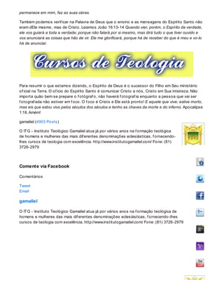 permanece em mim, faz as suas obras.
Também podemos verif icar na Palavra de Deus que o ensino e as mensagens do Espírito Santo não
eram dEle mesmo, mas de Cristo. Leiamos João 16:13-14 Quando vier, porém, o Espírito da verdade,
ele vos guiará a toda a verdade; porque não falará por si mesmo, mas dirá tudo o que tiver ouvido e
vos anunciará as coisas que hão de vir. Ele me glorificará, porque há de receber do que é meu e vo-lo
há de anunciar.
Para resumir o que estamos dizendo, o Espírito de Deus é o sucessor do Filho em Seu ministério
of icial na Terra. O of icio do Espírito Santo é comunicar Cristo a nós, Cristo em Sua inteireza. Não
importa quão bem se prepare o f otógraf o, não haverá f otograf ia enquanto a pessoa que vai ser
f otograf ada não estiver em f oco. O f oco é Cristo e Ele está pronto! E aquele que vive; estive morto,
mas eis que estou vivo pelos séculos dos séculos e tenho as chaves da morte e do inferno. Apocalipse
1:18. Amém!
gamaliel (4903 Posts)
O ITG - Instituto Teológico Gamaliel atua já por vários anos na f ormação teológica
de homens e mulheres das mais dif erentes denominações eclesiásticas, f ornecendo-
lhes cursos de teologia com excelência. http://www.institutogamaliel.com/ Fone: (81)
3726-2979
Comente via Facebook
Comentários
Tweet
Email
gamaliel
O ITG - Instituto Teológico Gamaliel atua já por vários anos na f ormação teológica de
homens e mulheres das mais dif erentes denominações eclesiásticas, f ornecendo-lhes
cursos de teologia com excelência. http://www.institutogamaliel.com/ Fone: (81) 3726-2979
 