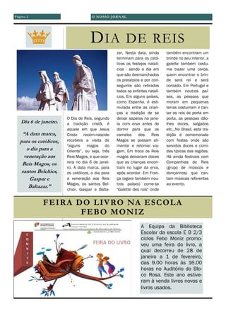 O Dia de Reis, segundo
a tradição cristã, é
aquele em que Jesus
Cristo recém-nascido
recebera a visita de
"alguns magos do
Oriente”, ou seja, três
Reis Magos, e que ocor-
rera no dia 6 de janei-
ro. A data marca, para
os católicos, o dia para
a veneração aos Reis
Magos, os santos Bel-
chior, Gaspar e Balta-
zar. Nesta data, ainda
terminam para os cató-
licos os festejos natalí-
cios - sendo o dia em
que são desmanchados
os presépios e por con-
seguinte são retirados
todos os enfeites natalí-
cios. Em alguns países,
como Espanha, é esti-
mulada entre as crian-
ças a tradição de se
deixar sapatos na jane-
la com erva antes de
dormir para que os
camelos dos Reis
Magos se possam ali-
mentar e retomar via-
gem. Em troca os Reis
magos deixariam doces
que as crianças encon-
tram no lugar da erva,
após acordar. Em Fran-
ça (agora também nou-
tros países) come-se
"Galette des rois" onde
também encontram um
brinde no seu interior, a
galette também costu-
ma trazer uma coroa,
quem encontrar o brin-
de será rei e será
coroado. Em Portugal e
também noutros paí-
ses, as pessoas que
moram em pequenas
terras costumam ir can-
tar os reis de porta em
porta, as pessoas dão-
lhes doces, salgados
etc...No Brasil, esta tra-
dição é comemorada
com festas onde são
servidos doces e comi-
das típicas das regiões.
Há ainda festivais com
Companhias de Reis
(grupo de músicos e
dançarinos) que can-
tam músicas referentes
ao evento.
Página 2
DIA DE REIS
Dia 6 de janeiro.
“A data marca,
para os católicos,
o dia para a
veneração aos
Reis Magos, os
santos Belchior,
Gaspar e
Baltazar.”
FEIRA DO LIVRO NA ESCOLA
FEBO MONIZ
A Equipa da Biblioteca
Escolar da escola E B 2/3
ciclos Febo Moniz promo-
veu uma feira do livro, a
qual decorreu de 28 de
janeiro a 1 de fevereiro,
das 9.00 horas às 16.00
horas no Auditório do Blo-
co Rosa. Este ano estive-
ram à venda livros novos e
livros usados.
O NOSSO JORNAL
 