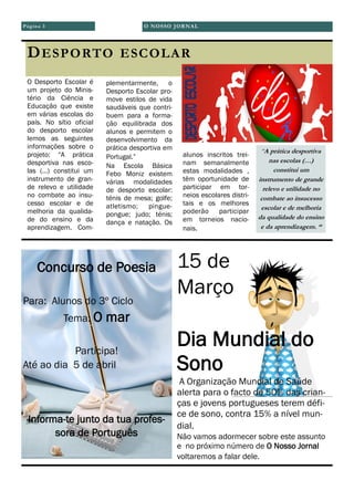 O NOSSO JORNAL
O Desporto Escolar é
um projeto do Minis-
tério da Ciência e
Educação que existe
em várias escolas do
país. No sítio oficial
do desporto escolar
lemos as seguintes
informações sobre o
projeto: “A prática
desportiva nas esco-
las (…) constitui um
instrumento de gran-
de relevo e utilidade
no combate ao insu-
cesso escolar e de
melhoria da qualida-
de do ensino e da
aprendizagem. Com-
plementarmente, o
Desporto Escolar pro-
move estilos de vida
saudáveis que contri-
buem para a forma-
ção equilibrada dos
alunos e permitem o
desenvolvimento da
prática desportiva em
Portugal.”
Na Escola Básica
Febo Moniz existem
várias modalidades
de desporto escolar:
ténis de mesa; golfe;
atletismo; pingue-
pongue; judo; ténis;
dança e natação. Os
alunos inscritos trei-
nam semanalmente
estas modalidades ,
têm oportunidade de
participar em tor-
neios escolares distri-
tais e os melhores
poderão participar
em torneios nacio-
nais.
Página 3
DESPORTO ESCOLAR
“A prática desportiva
nas escolas (…)
constitui um
instrumento de grande
relevo e utilidade no
combate ao insucesso
escolar e de melhoria
da qualidade do ensino
e da aprendizagem. “
Concurso de Poesia
Para: Alunos do 3º Ciclo
Tema: O mar
Participa!
Até ao dia 5 de abril
Informa-te junto da tua profes-
sora de Português
15 de
Março
Dia Mundial do
Sono
A Organização Mundial de Saúde
alerta para o facto de 50% das crian-
ças e jovens portugueses terem défi-
ce de sono, contra 15% a nível mun-
dial.
Não vamos adormecer sobre este assunto
e no próximo número de O Nosso Jornal
voltaremos a falar dele.
 