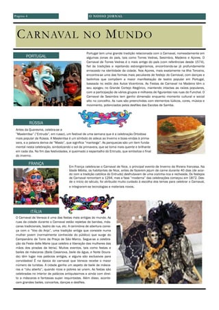 CARNAVAL NO MUNDO
Portugal tem uma grande tradição relacionada com o Carnaval, nomeadamente em
algumas zonas do país, tais como Torres Vedras, Sesimbra, Madeira e Açores. O
Carnaval de Torres Vedras é o mais antigo do país (com referências desde 1574),
fiel às tradições e rejeitando estrangeirismos, encontrando-se já profundamente
enraizado na identidade da cidade. Nos Açores, mais exatamente na Ilha Terceira,
encontra-se uma das formas mais peculiares de festejo do Carnaval, com danças e
bailinhos que compõem a maior manifestação de teatro popular em Portugal,
baseada no estilo dos Autos Vicentinos. As Festas de Carnaval na Madeira têm o
seu apogeu no Grande Cortejo Alegórico, mantendo intactas as raízes populares,
com a participação de vários grupos e milhares de figurantes nas ruas do Funchal. O
Carnaval de Sesimbra tem ganho dimensão enquanto momento cultural e social
alto no concelho. As ruas são preenchidas com elementos lúdicos, cores, música e
movimento, potenciados pelos desfiles das Escolas de Samba.
Antes da Quaresma, celebra-se a
”Maslenitsa” (”Entrudo”, em russo), um festival de uma semana que é a celebração Ortodoxa
mais popular da Rússia. A Maslenitsa é um símbolo do adeus ao Inverno e boas-vindas à prima-
vera, e a palavra deriva de ”Maslo”, que significa ”manteiga”. As panquecas são um item funda-
mental nesta celebração, simbolizando o sol da primavera, que se torna mais quente e brilhante
em cada dia. No fim das festividades, é queimado o espantalho do Entrudo, que simboliza o final
do inverno.
Em França celebra-se o Carnaval de Nice, o principal evento de Inverno da Riviera francesa. Na
Idade Média, os habitantes de Nice, antes de fazerem jejum de carne durante 40 dias (de acor-
do com a tradição católica do Entrudo) desfrutavam de uma cozinha rica e recheada. Os festejos
de Carnaval remontam a 1294, mas a fase ”moderna” das celebrações começou em 1872. Des-
de o início do século, foi atribuído muito cuidado à escolha dos temas para celebrar o Carnaval,
e integraram-se tecnologias e materiais novos.
O Carnaval de Veneza é uma das festas mais antigas do mundo. As
ruas da cidade durante o Carnaval estão repletas de bandas, más-
caras tradicionais, teatro de rua, etc. A cerimónia de abertura come-
ça com o “Voo do Anjo”, uma tradição antiga que consiste numa
mulher jovem (normalmente conhecida do público) que surge do
Campanário da Torre da Praça de São Marco. Segue-se a celebra-
ção da Feste delle Marie (que celebra a liberação das mulheres das
mãos dos piradas da Istria). Muitos eventos, tais como festas e
bailes de máscaras (Baile Casanova, baile da água, e Noite Doura-
da) têm lugar nos palácios antigos, e alguns são exclusivos para
convidados! É na época do carnaval que Veneza recebe o maior
número de turistas. A cidade ganha um aspeto de baile de másca-
ras a “céu aberto”, quando ricos e pobres se unem. As festas são
celebradas no interior de palácios antiquíssimos e ainda com direi-
to a máscaras e fantasias super requintadas. Além disso, aconte-
cem grandes bailes, concertos, danças e desfiles.
PORTUGAL
RÚSSIA
FRANÇA
ITÁLIA
O NOSSO JORNALPágina 4
 
