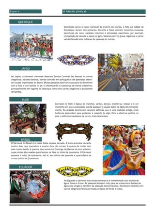 Conhecido como o maior carnaval de inverno do mundo, a folia na cidade de
Quebeque, duram três semanas. Durante a festa ocorrem concertos musicais,
esculturas de neve, paradas noturnas e atividades esportivas, por exemplo,
competição de canoas e pesca no gelo. Mesmo com 10 graus negativos o carna-
val do Canadá atrai milhares de pessoas do mundo.
No Japão, o carnaval chama-se Asakusa Samba Carnival. No festival há carros
alegóricos, ala das baianas, samba cantado em português e até passistas vestin-
do roupas importadas do Brasil. Muitas pessoas saem às ruas para se divertirem
com a folia e com samba no pé. O interessante é a presença de vários brasileiros,
principalmente em lugares de destaque como nos carros alegóricos e puxadores
de samba.
Carnaval no Haiti é época de marchar, cantar, dançar, divertir-se, relaxar e é um
momento em que a sociedade aceita qualquer e quase todos os tipos de comporta-
mento. Na ocasião acontecem canções satíricas que é uma tradição antiga, onde
haitianos aproveitam para protestar a respeito de algo. Com a abertura política no
país, a sátira carnavalesca se tornou mais descarada.
O Carnaval do Brasil é a maior festa popular do país. A festa acontece durante
quatro dias (que precedem a quarta–feira de cinzas). A quarta de cinzas tem
este nome devido à queima dos ramos no Domingo de Ramos do ano anterior,
cujas cinzas são usadas para benzer os fiéis no início da quaresma. O Carnaval
prepara o início da quaresma, isto é, seu último dia precede a quarta-feira de
cinzas (início da Quaresma).
No Equador o carnaval dura duas semanas e é comemorado com balões de
água, flores e frutas. As pessoas festejam indo para as praias atirar balões de
água aos amigos e também ás pessoas desconhecidas. Acontecem desfiles com
carros alegóricos feitos por todos os tipos de flores e frutas.
O NOSSO JORNALPágina 5
QUEBEQUE
JAPÃO
HAITI
BRASIL
EQUADOR
 