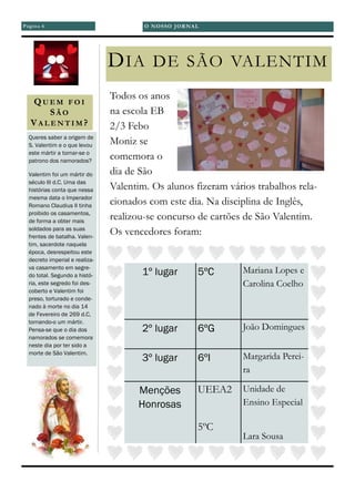 QU E M F O I
SÃ O
VA L E N T I M ?
Todos os anos
na escola EB
2/3 Febo
Moniz se
comemora o
dia de São
Valentim. Os alunos fizeram vários trabalhos rela-
cionados com este dia. Na disciplina de Inglês,
realizou-se concurso de cartões de São Valentim.
Os vencedores foram:
DIA DE SÃO VALENTIM
Queres saber a origem de
S. Valentim e o que levou
este mártir a tornar-se o
patrono dos namorados?
Valentim foi um mártir do
século III d.C. Uma das
histórias conta que nessa
mesma data o Imperador
Romano Claudius II tinha
proibido os casamentos,
de forma a obter mais
soldados para as suas
frentes de batalha. Valen-
tim, sacerdote naquela
época, desrespeitou este
decreto imperial e realiza-
va casamento em segre-
do total. Segundo a histó-
ria, este segredo foi des-
coberto e Valentim foi
preso, torturado e conde-
nado à morte no dia 14
de Fevereiro de 269 d.C,
tornando-o um mártir.
Pensa-se que o dia dos
namorados se comemora
neste dia por ter sido a
morte de São Valentim.
1º lugar 5ºC Mariana Lopes e
Carolina Coelho
2º lugar 6ºG João Domingues
3º lugar 6ºI Margarida Perei-
ra
Menções
Honrosas
UEEA2
5ºC
Unidade de
Ensino Especial
Lara Sousa
Página 6 O NOSSO JORNAL
 