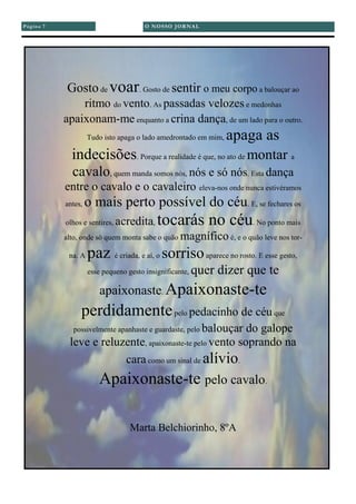 O NOSSO JORNALPágina 7
Gostode voar. Gosto de sentir o meu corpo a balouçar ao
ritmo do vento. As passadas velozes e medonhas
apaixonam-me enquanto a crina dança, de um lado para o outro.
Tudo isto apaga o lado amedrontado em mim, apaga as
indecisões. Porque a realidade é que, no ato de montar a
cavalo, quem manda somos nós, nós e só nós. Esta dança
entre o cavalo e o cavaleiro eleva-nos onde nunca estivéramos
antes, o mais perto possível do céu. E, se fechares os
olhos e sentires, acredita, tocarás no céu. No ponto mais
alto, onde só quem monta sabe o quão magnífico é, e o quão leve nos tor-
na. A paz é criada, e aí, o sorrisoaparece no rosto. E esse gesto,
esse pequeno gesto insignificante, quer dizer que te
apaixonaste. Apaixonaste-te
perdidamentepelo pedacinho de céu que
possivelmente apanhaste e guardaste, pelo balouçar do galope
leve e reluzente, apaixonaste-te pelo vento soprando na
cara como um sinal de alívio.
Apaixonaste-te pelo cavalo.
Marta Belchiorinho, 8ºA
 