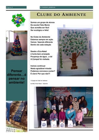 Página 8
CLUBE DO AMBIENTE
Somos um grupo de alunos
Da escola Febo Moniz
Que acredita ser fácil
Ser ecológico e feliz!
No Clube do Ambiente
Estamos sempre em ação
Vamos fazendo diferente
Dentro de cada estação
Desde o Eco-Natal
à horta bem arranjada
Poupança de água…e tal
A Compal foi visitada.
Iremos continuar
Nesta agradável missão
Podemos convosco contar?
É claro! Por que não?!
A Equipa do Clube do Ambiente
da EB2,3 Febo Moniz - Almeirim
Pensar
diferente…é
pensar no
ambiente!
O NOSSO JORNAL
 