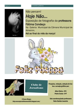 O Nosso Blogue
http:onossojornalfebomoniz09.blogspot.com/
Clube de
Jornalismo
Pesquisa, redação, seleção de tex-
tos e arranjo gráfico por:
Alice Vieira—5ºE
Pedro Costa—5ºF
Sob coordenaçãoda professora
Rute Galvão Loureiro
Não percam!
Hoje Não...
Exposição de fotografia da professora
Fátima Condeço
Na Galeria Municipal da Câmara Municipal de
Almeirim.
Até ao final do mês da março!
O NOSSO JORNALPágina 9
 