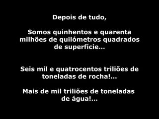 Depois de tudo, Somos quinhentos e quarenta milhões de quilómetros quadrados de superfície… Seis mil e quatrocentos triliões de toneladas de rocha!… Mais de mil triliões de toneladas  de água!… 