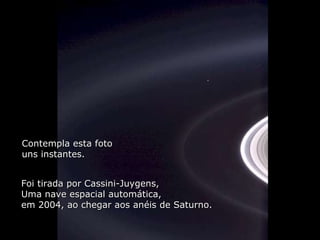 Aqui esta: Contempla esta foto uns instantes. Foi tirada por Cassini-Juygens, Uma nave espacial automática,  em 2004, ao chegar aos anéis de Saturno. 