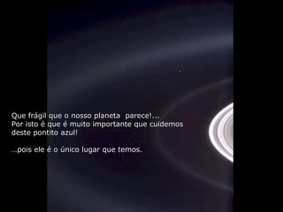 Que frágil que o nosso planeta  parece!... Por isto é que é muito importante que cuidemos  deste pontito azul! … pois ele é o único lugar que temos. 