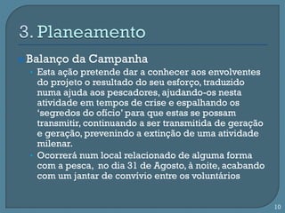  Balanço da Campanha
   • Esta ação pretende dar a conhecer aos envolventes
    do projeto o resultado do seu esforço, traduzido
    numa ajuda aos pescadores, ajudando-os nesta
    atividade em tempos de crise e espalhando os
    ‘segredos do ofício’ para que estas se possam
    transmitir, continuando a ser transmitida de geração
    e geração, prevenindo a extinção de uma atividade
    milenar.
  • Ocorrerá num local relacionado de alguma forma
    com a pesca, no dia 31 de Agosto, à noite, acabando
    com um jantar de convívio entre os voluntários


                                                           10
 