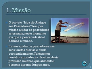    O projeto “Liga de Amigos
    aos Pescadores” tem por
    missão ajudar os pescadores
    artesanais, neste momento
    em que a pesca industrial
    domina o mundo.
   Iremos ajudar os pescadores nas
    suas tarefas diárias e ainda
    economicamente. Tentaremos
    também aprender as técnicas desta
    profissão milenar, que alimentou
    pessoas durante longos anos.
                                        3
 
