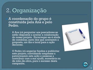    A coordenação do grupo é
    constituída pela Ana e pelo
    Pedro.
    • A Ana irá perguntar aos pescadores se
      estão dispostos a aceitar a colaboração
      do nosso projeto. Encarregar-se-á ainda
      de combinar, junto dos que aceitarem a
      proposta, um dia e local para a ação
      decorrer.

    • O Pedro irá angariar fundos e publicitar
      este projeto, convidando empresas a
      patrocinarem esta ação e pessoas a
      contribuir com a sua ajuda, monetária ou
      de mão-de-obra, para o sucesso desta
      campanha.
                                                 4
 