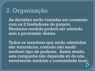  As
   decisões serão tomadas em consenso
 com os 2 fundadores do projeto.
 Nenhuma medida poderá ser adotada
 sem a permissão destes.

 Todos os membros que serão admitidos
 são voluntários, contudo não tendo
 nenhum tipo de poderes. Assim sendo,
 esta campanha não depende só de nós,
 envolvendo também a comunidade local.
                                         5
 