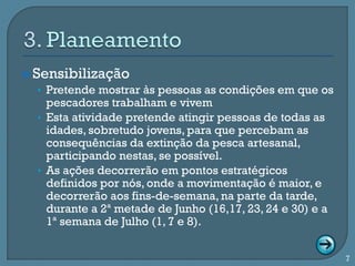  Sensibilização
   • Pretende mostrar às pessoas as condições em que os
    pescadores trabalham e vivem
  • Esta atividade pretende atingir pessoas de todas as
    idades, sobretudo jovens, para que percebam as
    consequências da extinção da pesca artesanal,
    participando nestas, se possível.
  • As ações decorrerão em pontos estratégicos
    definidos por nós, onde a movimentação é maior, e
    decorrerão aos fins-de-semana, na parte da tarde,
    durante a 2ª metade de Junho (16,17, 23, 24 e 30) e a
    1ª semana de Julho (1, 7 e 8).


                                                            7
 