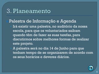  Palestra   de Informação e Agenda
  • Irá existir uma palestra, no auditório da nossa
    escola, para que os voluntariados saibam
    quando têm de fazer as suas tarefas, para
    discutirmos sobre melhores formas de realizar
    este projeto.
  • A palestra será no dia 14 de Junho para que
    tenham tempo de se organizarem de acordo com
    os seus horários e deveres diários.



                                                      8
 