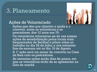  Ações de Voluntariado
  • Ações que têm por objetivo a ajuda e o
    convívio entre os voluntários e os
    pescadores, dos 12 anos aos 76.
  • Os voluntários voluntariar-se-ão nas nossas
    ações de sensibilização pelos locais mais
    frequentados de Setúbal e põem mãos ao
    trabalho no dia 28 de Julho, e nos restantes
    fins-de-semana até ao dia 18 de Agosto
  • A 1ª ação será um jantar de convívio na Casa
    da Baía com os pescadores.
  • As restantes ações serão dias de pesca, em
    que os voluntários terão de se apresentar na
    Lota de manhã
                                                   9
 
