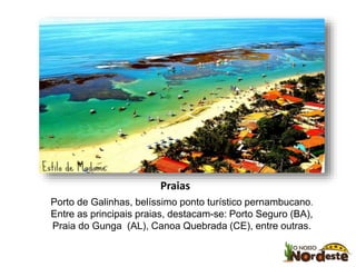 Praias 
Porto de Galinhas, belíssimo ponto turístico pernambucano. 
Entre as principais praias, destacam-se: Porto Seguro (BA), 
Praia do Gunga (AL), Canoa Quebrada (CE), entre outras. 
 
