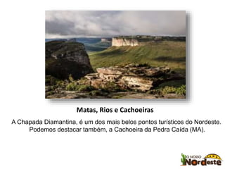 Matas, Rios e Cachoeiras 
A Chapada Diamantina, é um dos mais belos pontos turísticos do Nordeste. 
Podemos destacar também, a Cachoeira da Pedra Caída (MA). 
 