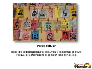 Poesia Popular 
Esse tipo de poesia relata os costumes e as crenças do povo, 
No qual os personagens podem ser reais ou fictícios. 
 