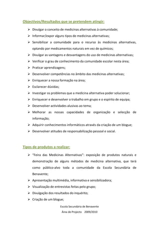 Objectivos/Resultados que se pretendem atingir:
     Divulgar o conceito de medicinas alternativas à comunidade;
     Informar/expor alguns tipos de medicinas alternativas;
     Sensibilizar a comunidade para o recurso às medicinas alternativas,
     optando por medicamentos naturais em vez de químicos;
     Divulgar as vantagens e desvantagens do uso de medicinas alternativas;
     Verificar o grau de conhecimento da comunidade escolar nesta área;
     Praticar aprendizagens;
     Desenvolver competências no âmbito das medicinas alternativas;
     Enriquecer a nossa formação na área;
     Esclarecer dúvidas;
     Investigar os problemas que a medicina alternativa poder solucionar;
     Enriquecer e desenvolver o trabalho em grupo e o espírito de equipa;
     Desenvolver actividades alusivas ao tema;
     Melhorar as nossas capacidades de organização e selecção de
     informação;
     Adquirir conhecimentos informáticos através da criação de um blogue;
     Desenvolver atitudes de responsabilização pessoal e social.



Tipos de produtos a realizar:
     “Feira das Medicinas Alternativas”: exposição de produtos naturais e
     demonstração de alguns métodos de medicina alternativa, que terá
     como público-alvo toda a comunidade da Escola Secundária de
     Benavente;
     Apresentação multimédia, informativa e sensibilizadora;
     Visualização de entrevistas feitas pelo grupo;
     Divulgação dos resultados do inquérito;
     Criação de um blogue;

                           Escola Secundária de Benavente
                            Área de Projecto 2009/2010
 