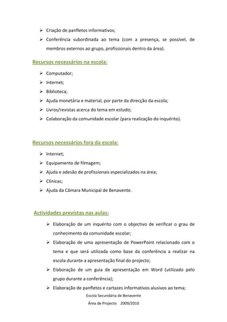 Criação de panfletos informativos;
     Conferência subordinada ao tema (com a presença, se possível, de
     membros externos ao grupo, profissionais dentro da área).

Recursos necessários na escola:
     Computador;
     Internet;
     Biblioteca;
     Ajuda monetária e material, por parte da direcção da escola;
     Livros/revistas acerca do tema em estudo;
     Colaboração da comunidade escolar (para realização do inquérito).



Recursos necessários fora da escola:
     Internet;
     Equipamento de filmagem;
     Ajuda e adesão de profissionais especializados na área;
     Clínicas;
     Ajuda da Câmara Municipal de Benavente.



Actividades previstas nas aulas:
        Elaboração de um inquérito com o objectivo de verificar o grau de
        conhecimento da comunidade escolar;
        Elaboração de uma apresentação de PowerPoint relacionado com o
        tema e que será utilizada como base da conferência a realizar na
        escola durante a apresentação final do projecto;
        Elaboração de um guia de apresentação em Word (utilizado pelo
        grupo durante a conferência);
        Elaboração de panfletos e cartazes informativos alusivos ao tema;
                        Escola Secundária de Benavente
                         Área de Projecto 2009/2010
 